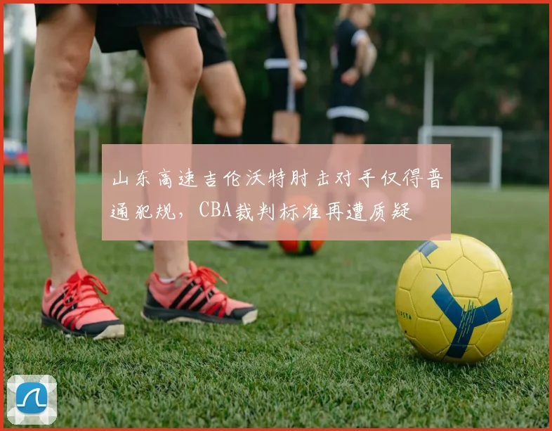 山东高速吉伦沃特肘击对手仅得普通犯规，CBA裁判标准再遭质疑