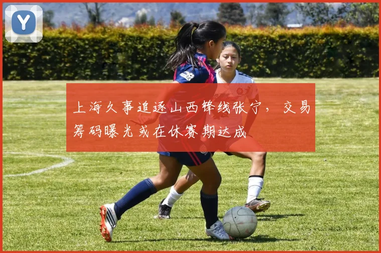 上海久事追逐山西锋线张宁，交易筹码曝光或在休赛期达成