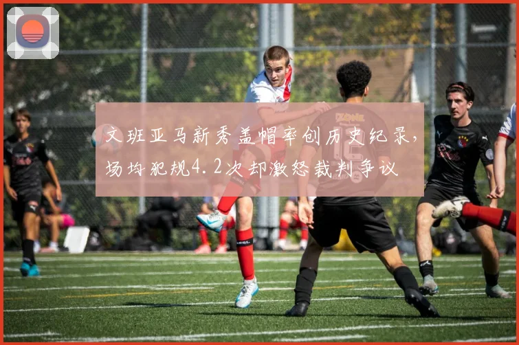文班亚马新秀盖帽率创历史纪录，场均犯规4.2次却激怒裁判争议