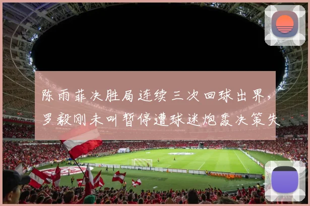 陈雨菲决胜局连续三次回球出界，罗毅刚未叫暂停遭球迷炮轰决策失误