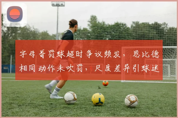 字母哥罚球超时争议频发，恩比德相同动作未吹罚，尺度差异引球迷炮轰