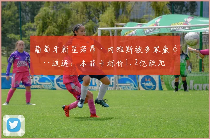 葡萄牙新星若昂·内维斯被多家豪门追逐，本菲卡标价1.2亿欧元